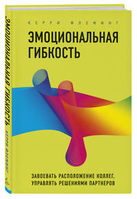 Эмоциональная гибкость. Завоевать расположение коллег, управлять решениями партнеров