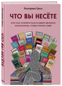 Что вы несете, Или как разобраться в идеях великих философов, чтобы понять себя