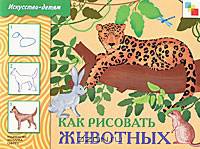 Искусство - детям. Как рисовать животных. Рабочая тетрадь.