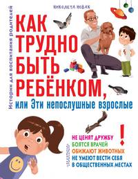 Как трудно быть ребенком, или Эти непослушные взрослые не ценят дружбу, бояться врачей, обижают животных, не умеют вести себя в общественных местах. Истории для воспитания родителей