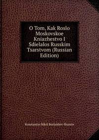 O Tom, Kak Roslo Moskovskoe Kniazhestvo I Sdielalos Russkim Tsarstvom (Russian Edition)