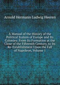 A Manual of the History of the Political System of Europe and Its Colonies: From Its Formation at the Close of the Fifteenth Century, to Its Re-Establishment Upon the Fall of Napoleon, Volume 1