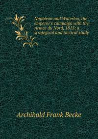 Napoleon and Waterloo, the emperor's campaign with the Armee du Nord, 1815; a strategical and tactical study