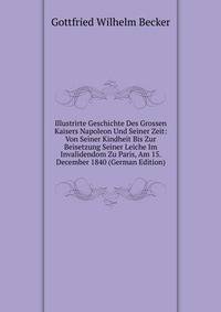 Illustrirte Geschichte Des Grossen Kaisers Napoleon Und Seiner Zeit: Von Seiner Kindheit Bis Zur Beisetzung Seiner Leiche Im Invalidendom Zu Paris, Am 15. December 1840 (German Edition)