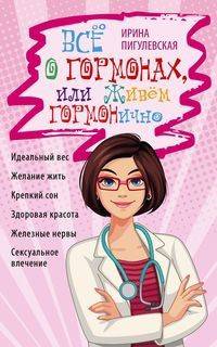 Всё о гормонах, или живём гормонично. Идеальный вес, желание жить, крепкий сон, здоровая красота, железные нервы, сексуальное влечение