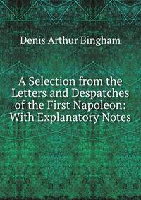 A Selection from the Letters and Despatches of the First Napoleon: With Explanatory Notes