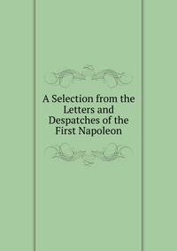 A Selection from the Letters and Despatches of the First Napoleon.