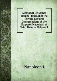 Memorial De Sainte Helene: Journal of the Private Life and Conversations of the Emperor Napoleon at Saint Helena, Volume 1