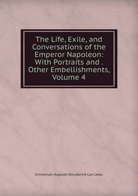 The Life, Exile, and Conversations of the Emperor Napoleon: With Portraits and . Other Embellishments, Volume 4