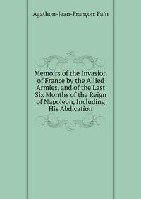 Memoirs of the Invasion of France by the Allied Armies, and of the Last Six Months of the Reign of Napoleon, Including His Abdication
