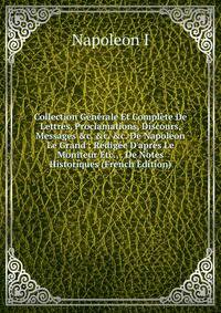 Collection G?n?rale Et Compl?te De Lettres, Proclamations, Discours, Messages &amp;c. &amp;c. &amp;c. De Napoleon Le Grand : R?dig?e D'apr?s Le Moniteur Etc., . De Notes Historiques (French Edition)