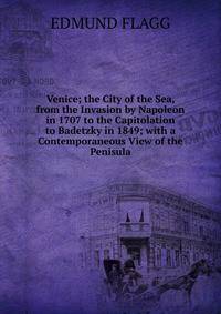 Venice; the City of the Sea, from the Invasion by Napoleon in 1707 to the Capitolation to Badetzky in 1849; with a Contemporaneous View of the Penisula