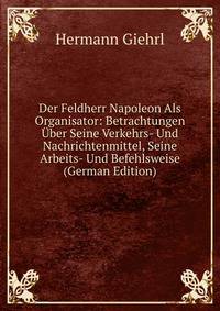 Der Feldherr Napoleon Als Organisator: Betrachtungen Uber Seine Verkehrs- Und Nachrichtenmittel, Seine Arbeits- Und Befehlsweise (German Edition)