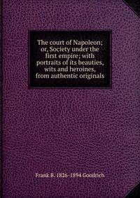 The court of Napoleon; or, Society under the first empire; with portraits of its beauties, wits and heroines, from authentic originals