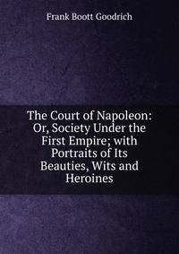 The Court of Napoleon: Or, Society Under the First Empire; with Portraits of Its Beauties, Wits and Heroines
