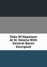 Talks Of Napoleon At St. Helena With General Baron Gourgaud