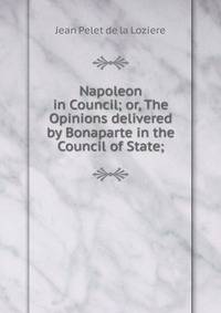 Napoleon in Council; or, The Opinions delivered by Bonaparte in the Council of State;