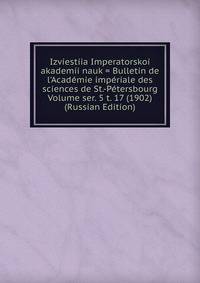 Izviestiia Imperatorskoi akademii nauk = Bulletin de l'Academie imperiale des sciences de St.-Petersbourg Volume ser. 5 t. 17 (1902) (Russian Edition)