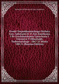 Proekt Vsepoddannieshago Otcheta Gen.-Adiutanta K. P. Fon-Kaufmana I Po Grazhdanskomu Upravleniu I Ustrostvu V Oblastiakh Turkestanskago . 1867-25 Marta 1881 G (Russian Edition)