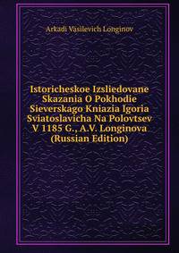 Istoricheskoe Izsliedovane Skazania O Pokhodie Sieverskago Kniazia Igoria Sviatoslavicha Na Polovtsev V 1185 G., A.V. Longinova (Russian Edition)