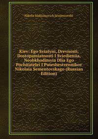 Kiev: Ego Sviatyni, Drevnosti, Dostopamiatnosti I Sviedieniia, Neobkhodimyia Dlia Ego Pochitatelei I Puteshestvennikov Nikolaia Sementovskago (Russian Edition)