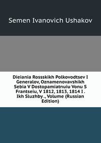 Dieiania Rossskikh Polkovodtsev I Generalov, Oznamenovavshikh Sebia V Dostopamiatnuiu Vonu S Frantseiu, V 1812, 1813, 1814 I . Ikh Sluzhby ., Volume (Russian Edition)