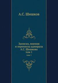 Записки, мнения и переписка адмирала А.С. Шишкова. том 1