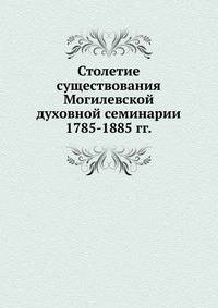 Столетие существования Могилевской духовной семинарии. 1785-1885 гг.
