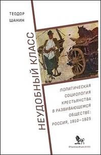 Неудобный класс. Политическая социология крестьянства в развивающемся обществе. Россия, 1910-1925