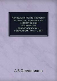 Археологические известия и заметки, издаваемые Императорский Московским археологическим обществом. Том 5. 1897
