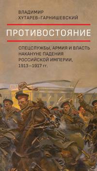 Противостояние. Спецслужбы, армия и власть накануне падения Российской империи, 1913 - 1917 гг.