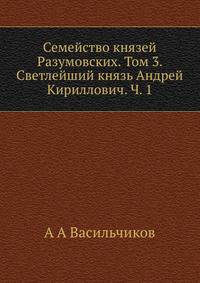 Семейство князей Разумовских. Том 3. Светлейший князь Андрей Кириллович. Часть 1