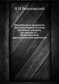 Первобытные древности (История Южной России). Пособие к лекциям, читанным в С.-Петербургском археологическом институте