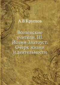 Вселенские учители. Выпуск III. Иоанн Златоуст. Очерк жизни и деятельности
