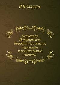Александр Порфирьевич Бородин: его жизнь, переписка и музыкальные статьи
