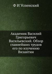 Академик Василий Григорьевич Васильевский. Обзор главнейших трудов его по изучению Византии