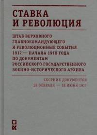 Ставка и революция. Штаб верховного главнокомандующего и революционные события 1917 - начало 1918 года по документам Российского Государственного Военно-исторического архива. Том 1. 18 февраля - 18 июня 1917