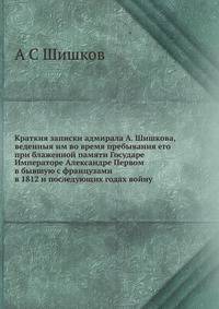 Краткия записки адмирала А. Шишкова, веденныя им во время пребывания его при блаженной памяти Государе Императоре Александре Первом в бывшую с французами в 1812 и последующих годах войну