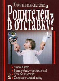 Ювенальная система. Родителей – в отставку? Разрушение семьи под видом борьбы за права детей