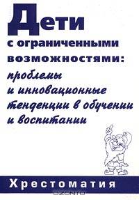 Дети с ограниченными возможностями: проблемы и инновационные тенденции в обучении и воспитании. Хрестоматия