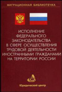 Исполнение федерального законодательства в сфере осуществления трудовой деятельности иностранными гражданами на территории России (Серия:'Миграционная библиотечка-Выпуск 2')
