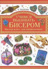 Учимся вышивать бисером: Мастер- класс для начинающих / Т.Б. Ткаченко. - ил.