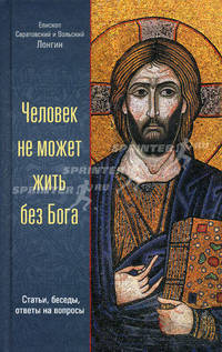 Человек не может жить без Бога: статьи, беседы, ответы на вопросы. Епископ Саратовский и Вольский Лонгин (Корчагин)