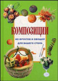 Композиции из фруктов и овощей на вашем столе / Пер. с итал. Григорьевой Т.Н.