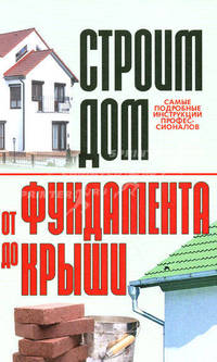 Строим дом: От фундамента до крыши: Самые подробные инструкции профессионалов