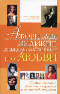 Афоризмы. Великие женщины о мужчинах и о любви. Полное собрание женского остроумия и жизненной мудрости