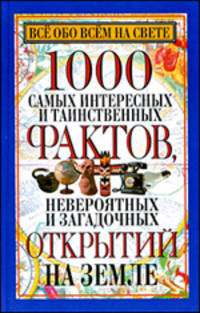 Все обо всем на свете. 1000 самых интересных и таинственных фактов, невероятных и загадочных открытий на Земле