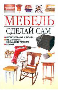 Мебель. Сделай сам. Проектирование и дизайн, изготовление в домашних условиях, ремонт