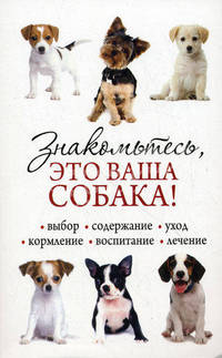 Знакомьтесь, это ваша собака! Выбор, содержание, уход, кормление, воспитание, лечение