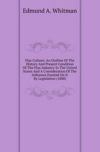 Flax Culture: An Outline Of The History And Present Condition Of The Flax Industry In The United States And A Consideration Of The Influence Exerted On It By Legislation (1888)